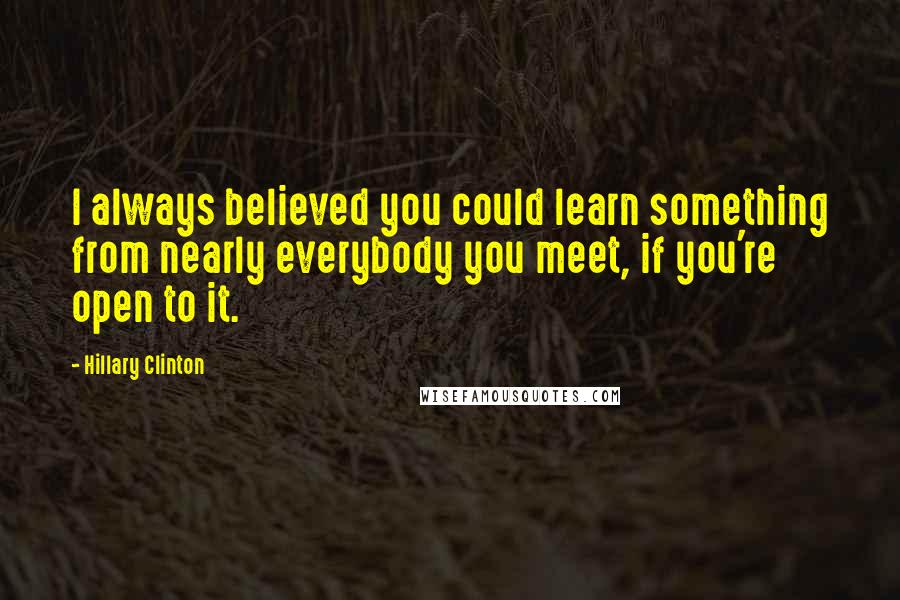 Hillary Clinton Quotes: I always believed you could learn something from nearly everybody you meet, if you're open to it.