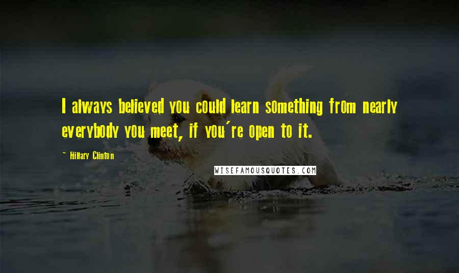 Hillary Clinton Quotes: I always believed you could learn something from nearly everybody you meet, if you're open to it.