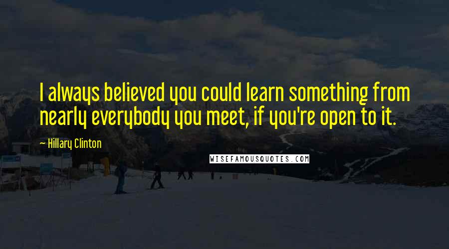 Hillary Clinton Quotes: I always believed you could learn something from nearly everybody you meet, if you're open to it.