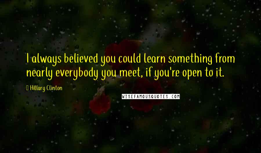 Hillary Clinton Quotes: I always believed you could learn something from nearly everybody you meet, if you're open to it.