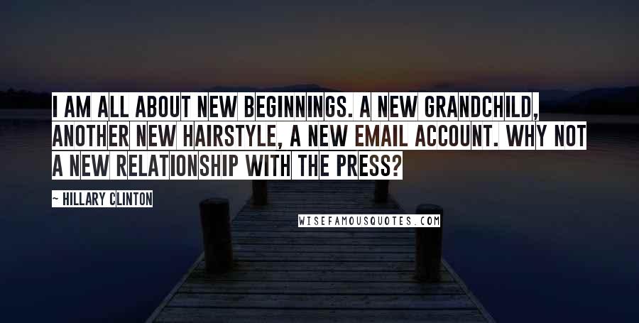 Hillary Clinton Quotes: I am all about new beginnings. A new grandchild, another new hairstyle, a new email account. Why not a new relationship with the press?