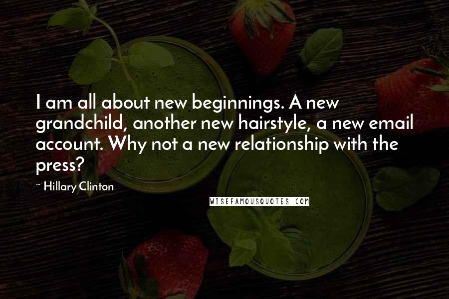 Hillary Clinton Quotes: I am all about new beginnings. A new grandchild, another new hairstyle, a new email account. Why not a new relationship with the press?