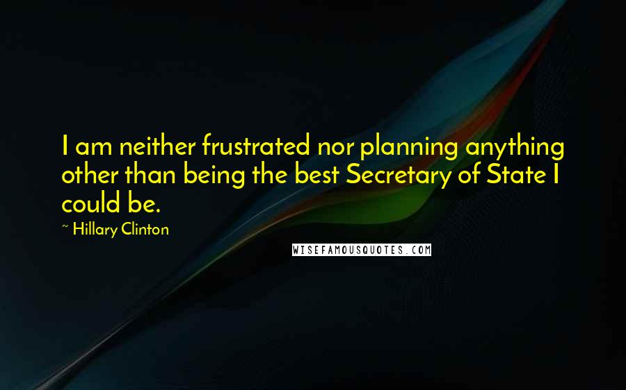 Hillary Clinton Quotes: I am neither frustrated nor planning anything other than being the best Secretary of State I could be.