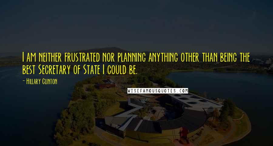 Hillary Clinton Quotes: I am neither frustrated nor planning anything other than being the best Secretary of State I could be.