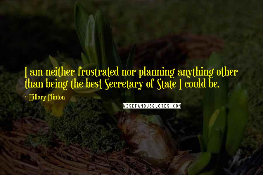 Hillary Clinton Quotes: I am neither frustrated nor planning anything other than being the best Secretary of State I could be.