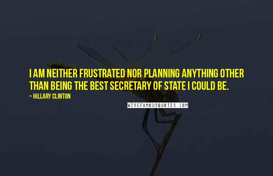 Hillary Clinton Quotes: I am neither frustrated nor planning anything other than being the best Secretary of State I could be.