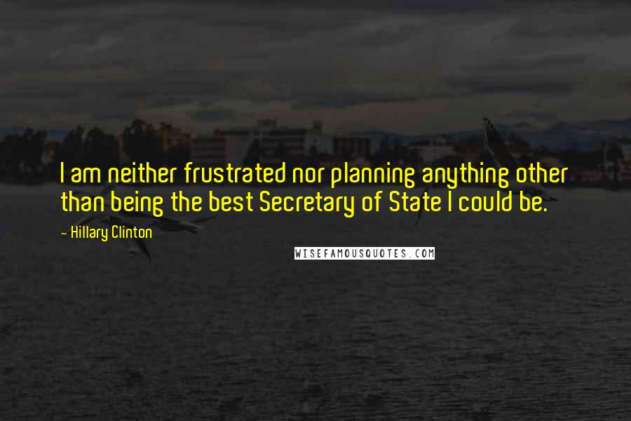 Hillary Clinton Quotes: I am neither frustrated nor planning anything other than being the best Secretary of State I could be.