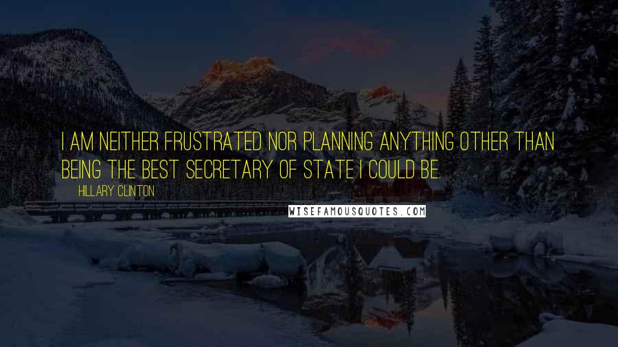 Hillary Clinton Quotes: I am neither frustrated nor planning anything other than being the best Secretary of State I could be.