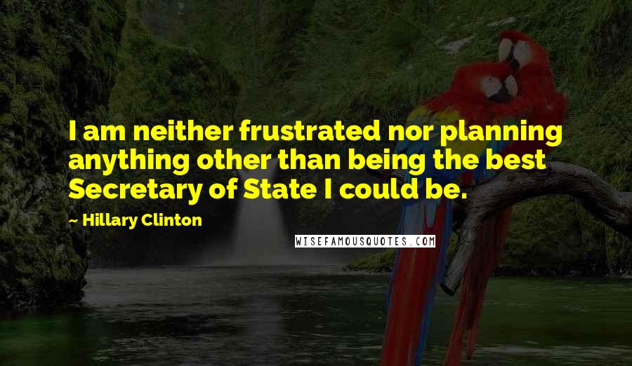 Hillary Clinton Quotes: I am neither frustrated nor planning anything other than being the best Secretary of State I could be.