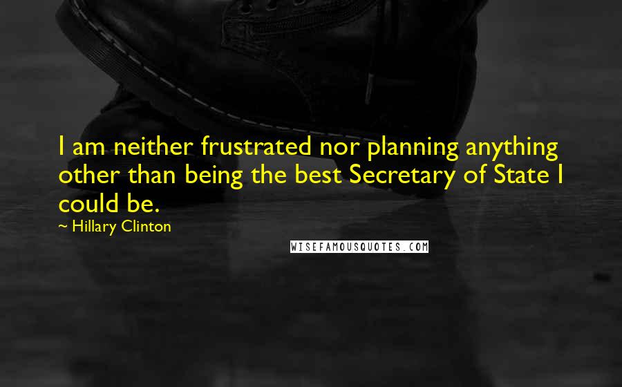 Hillary Clinton Quotes: I am neither frustrated nor planning anything other than being the best Secretary of State I could be.