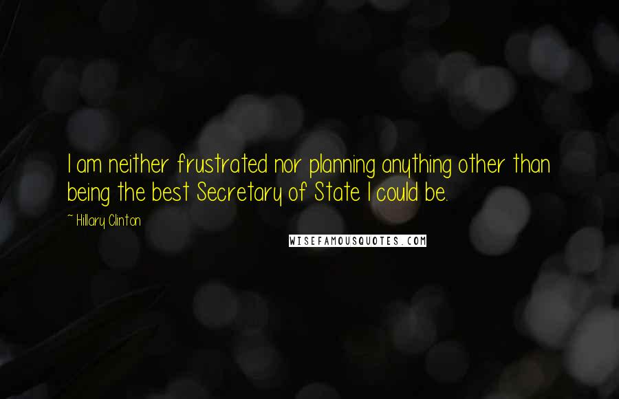 Hillary Clinton Quotes: I am neither frustrated nor planning anything other than being the best Secretary of State I could be.