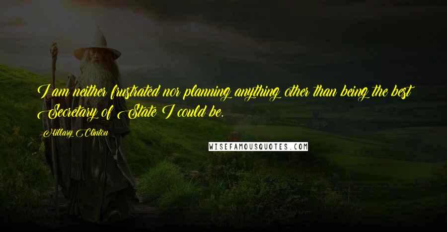 Hillary Clinton Quotes: I am neither frustrated nor planning anything other than being the best Secretary of State I could be.