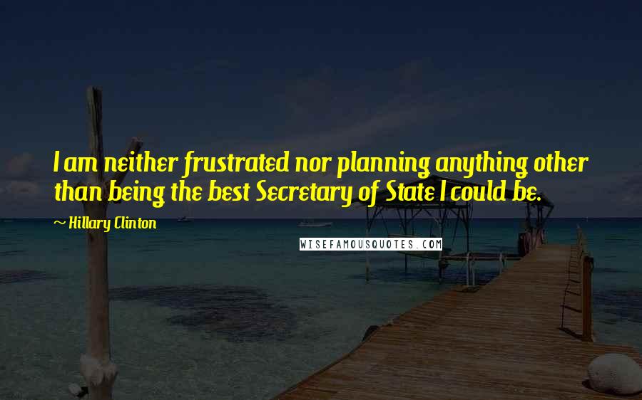 Hillary Clinton Quotes: I am neither frustrated nor planning anything other than being the best Secretary of State I could be.