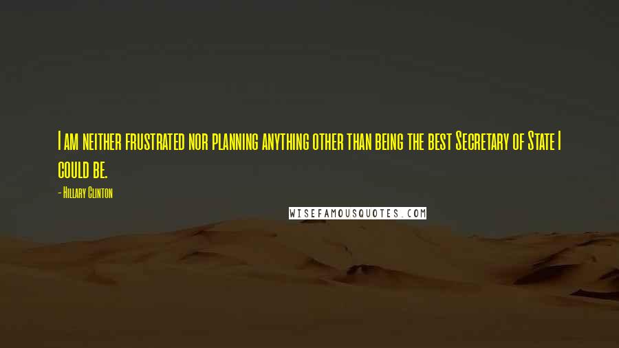 Hillary Clinton Quotes: I am neither frustrated nor planning anything other than being the best Secretary of State I could be.