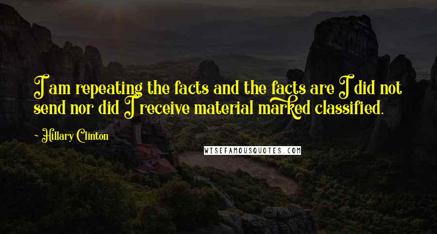 Hillary Clinton Quotes: I am repeating the facts and the facts are I did not send nor did I receive material marked classified.