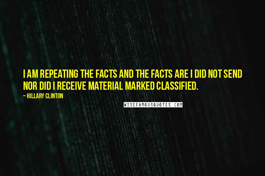 Hillary Clinton Quotes: I am repeating the facts and the facts are I did not send nor did I receive material marked classified.