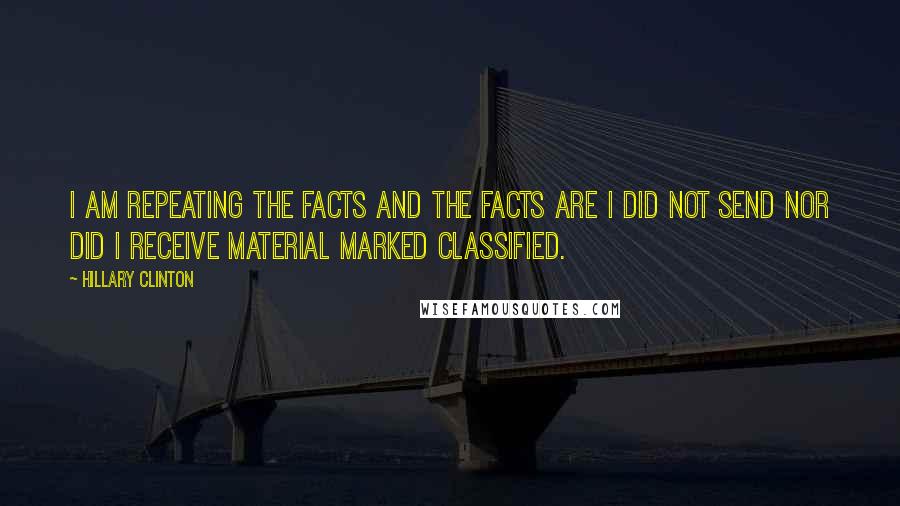 Hillary Clinton Quotes: I am repeating the facts and the facts are I did not send nor did I receive material marked classified.