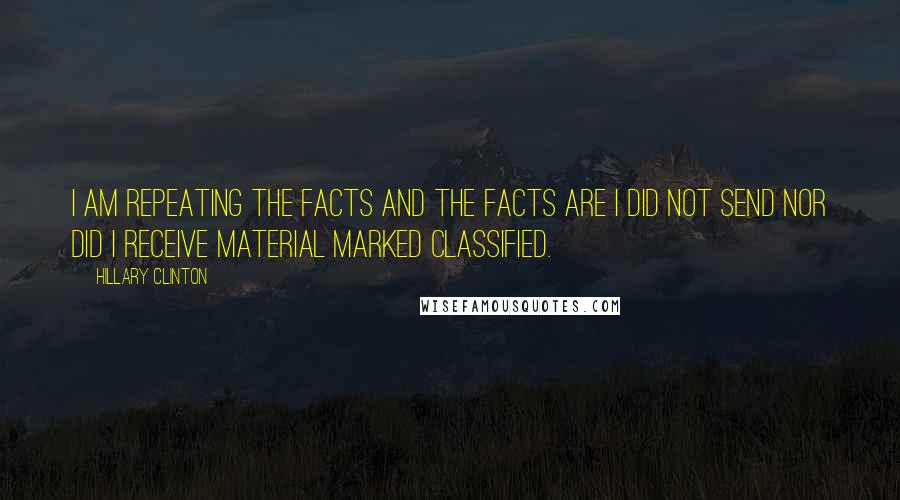 Hillary Clinton Quotes: I am repeating the facts and the facts are I did not send nor did I receive material marked classified.