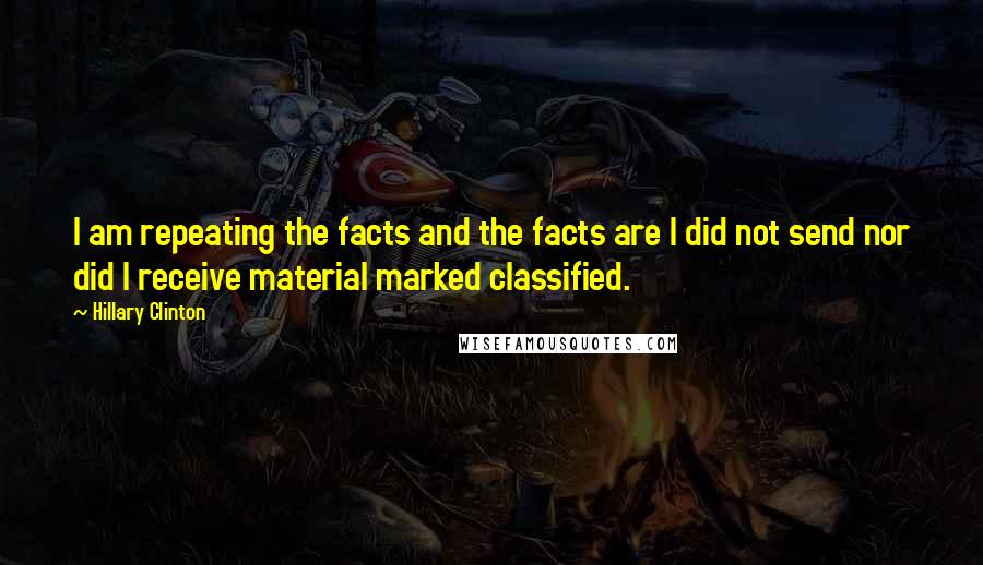 Hillary Clinton Quotes: I am repeating the facts and the facts are I did not send nor did I receive material marked classified.