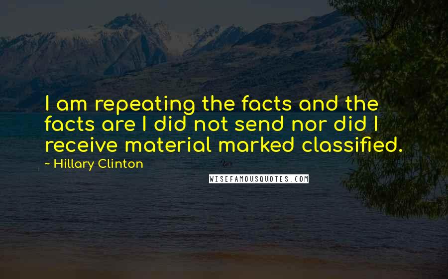 Hillary Clinton Quotes: I am repeating the facts and the facts are I did not send nor did I receive material marked classified.