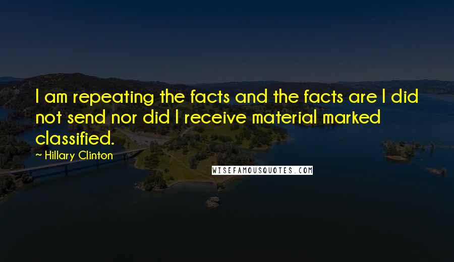 Hillary Clinton Quotes: I am repeating the facts and the facts are I did not send nor did I receive material marked classified.