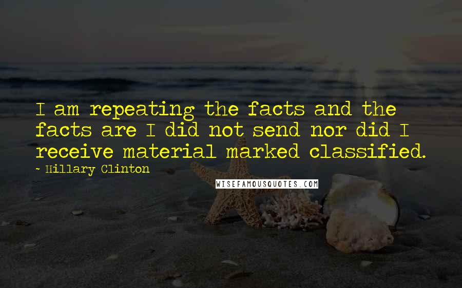 Hillary Clinton Quotes: I am repeating the facts and the facts are I did not send nor did I receive material marked classified.