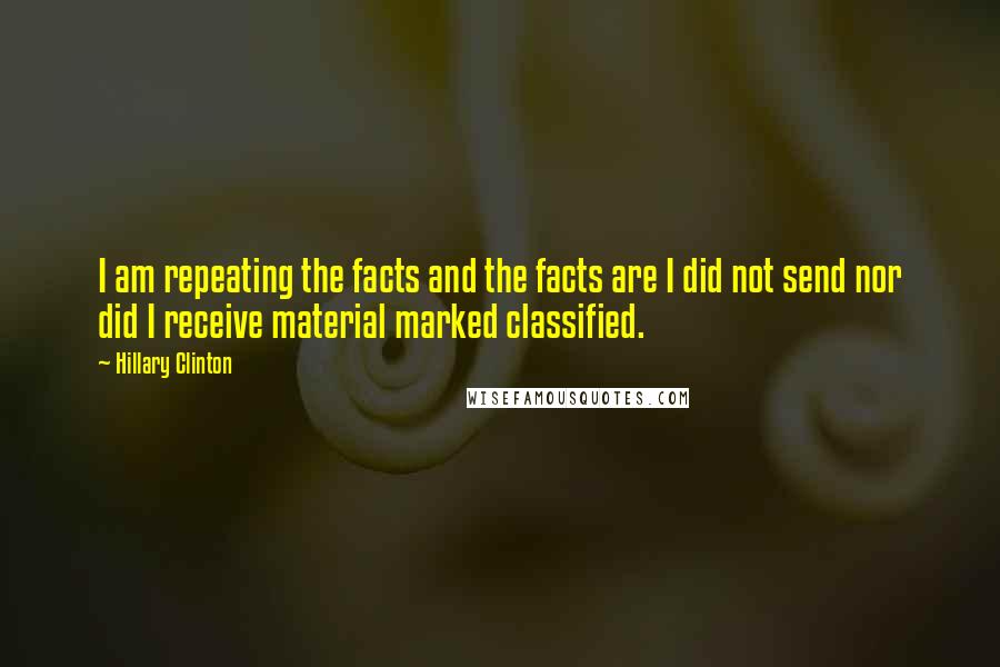 Hillary Clinton Quotes: I am repeating the facts and the facts are I did not send nor did I receive material marked classified.