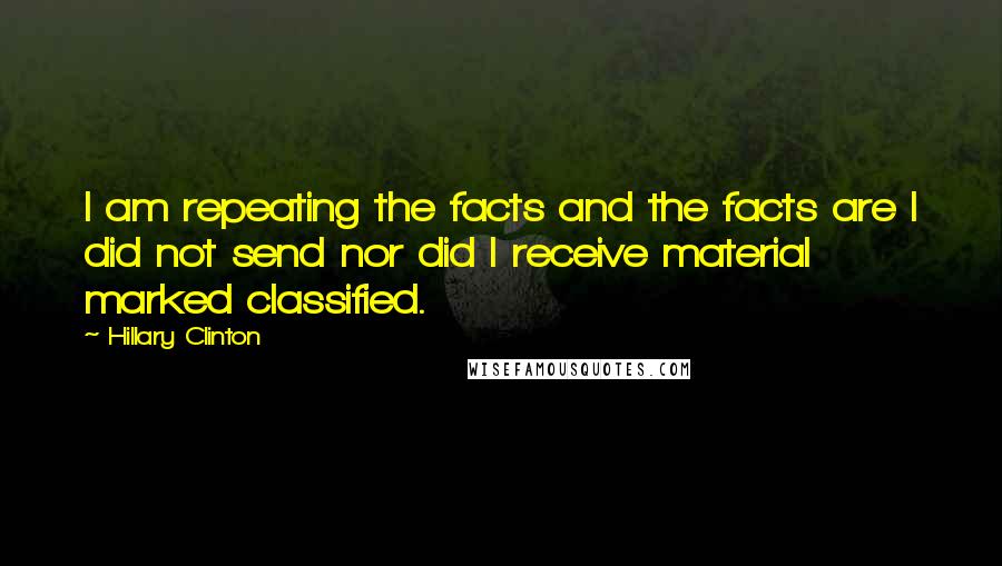 Hillary Clinton Quotes: I am repeating the facts and the facts are I did not send nor did I receive material marked classified.