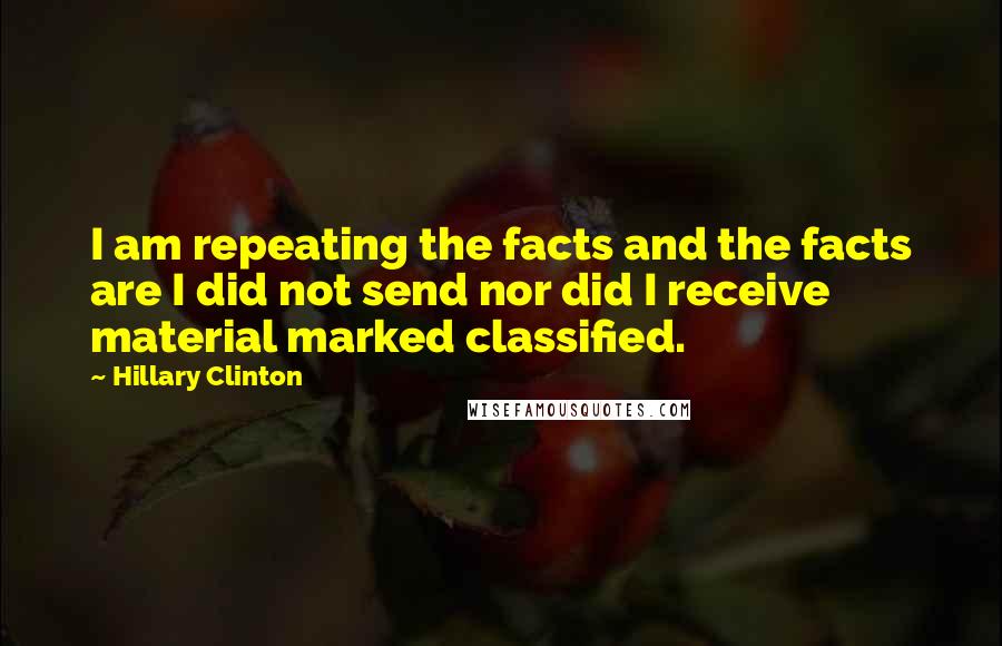 Hillary Clinton Quotes: I am repeating the facts and the facts are I did not send nor did I receive material marked classified.