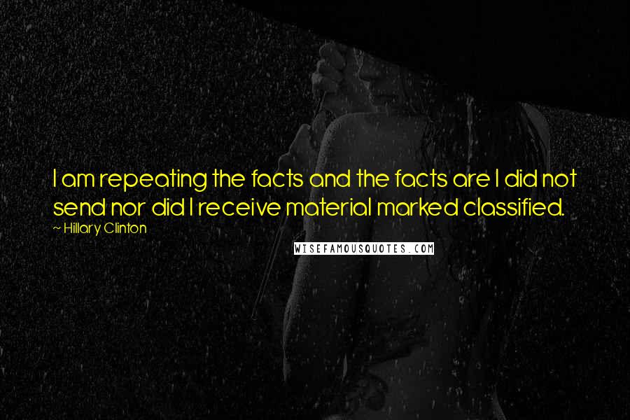 Hillary Clinton Quotes: I am repeating the facts and the facts are I did not send nor did I receive material marked classified.