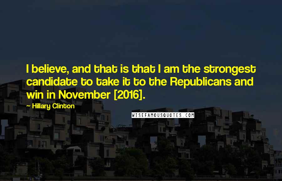 Hillary Clinton Quotes: I believe, and that is that I am the strongest candidate to take it to the Republicans and win in November [2016].