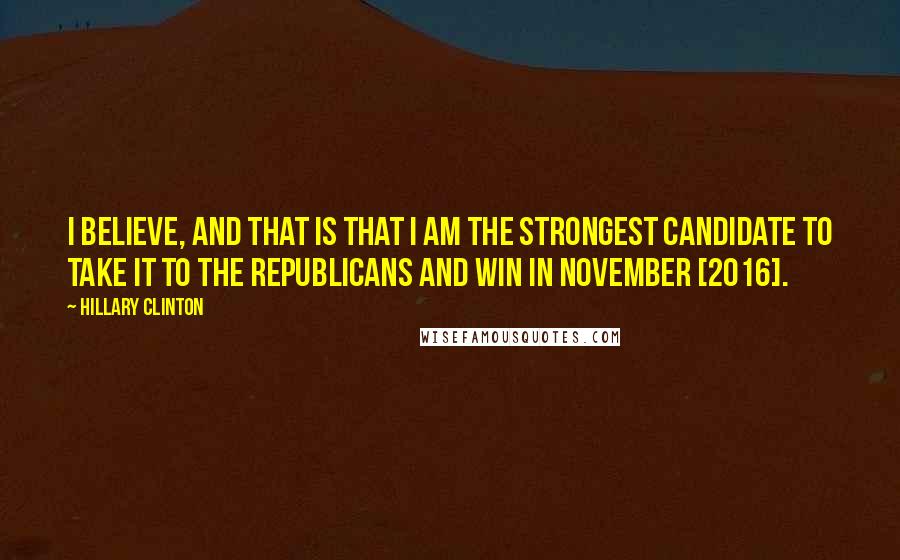 Hillary Clinton Quotes: I believe, and that is that I am the strongest candidate to take it to the Republicans and win in November [2016].