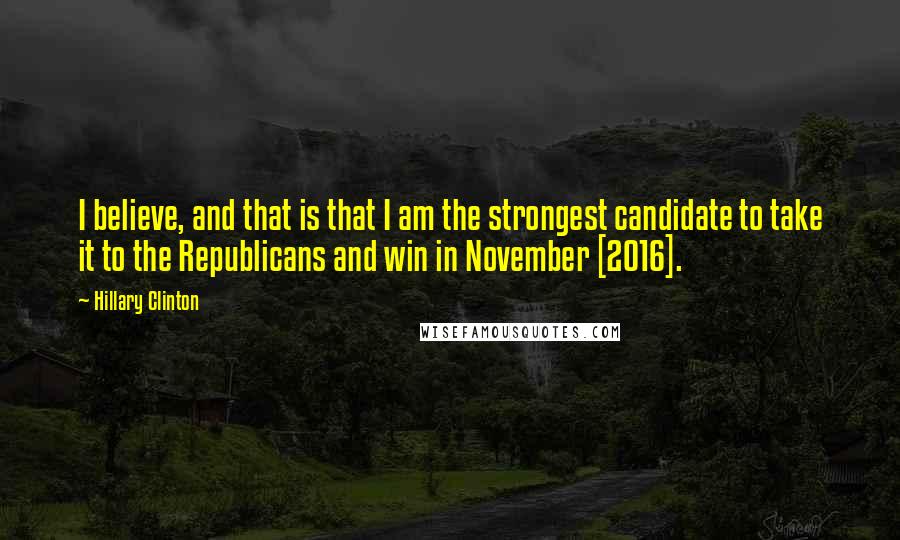 Hillary Clinton Quotes: I believe, and that is that I am the strongest candidate to take it to the Republicans and win in November [2016].