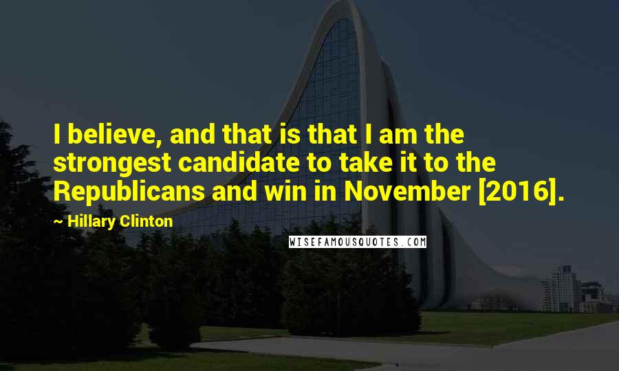 Hillary Clinton Quotes: I believe, and that is that I am the strongest candidate to take it to the Republicans and win in November [2016].