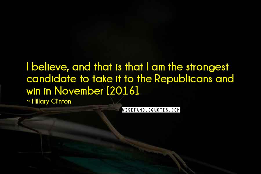 Hillary Clinton Quotes: I believe, and that is that I am the strongest candidate to take it to the Republicans and win in November [2016].