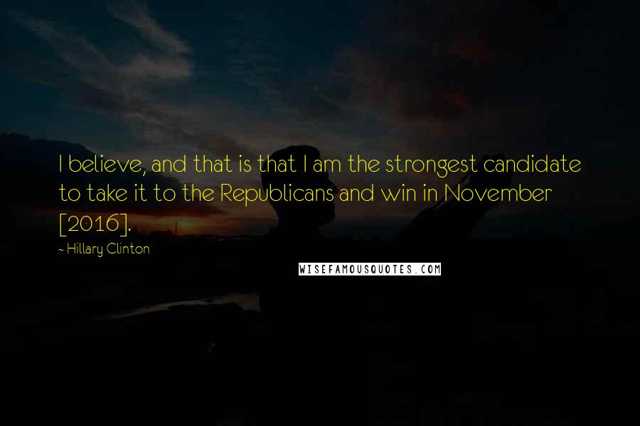 Hillary Clinton Quotes: I believe, and that is that I am the strongest candidate to take it to the Republicans and win in November [2016].