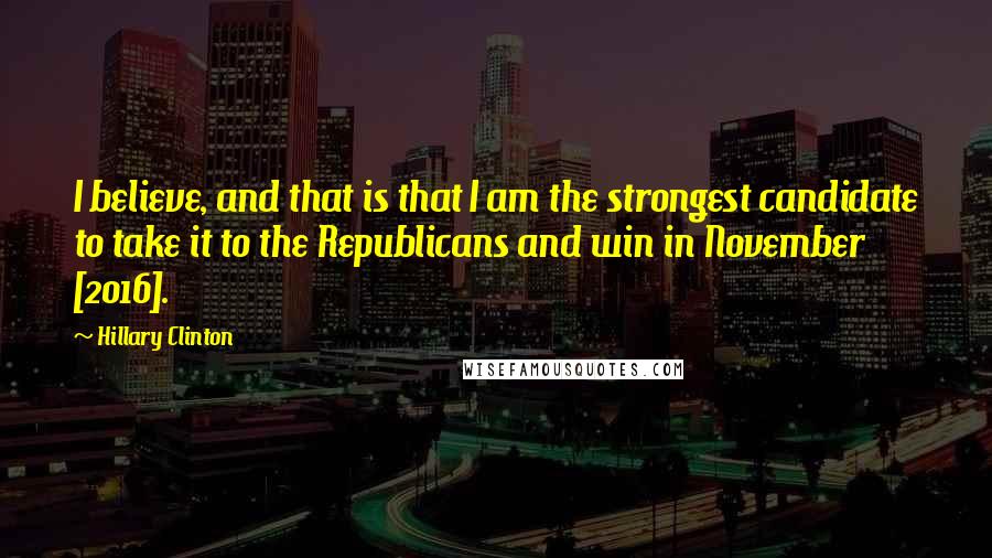 Hillary Clinton Quotes: I believe, and that is that I am the strongest candidate to take it to the Republicans and win in November [2016].