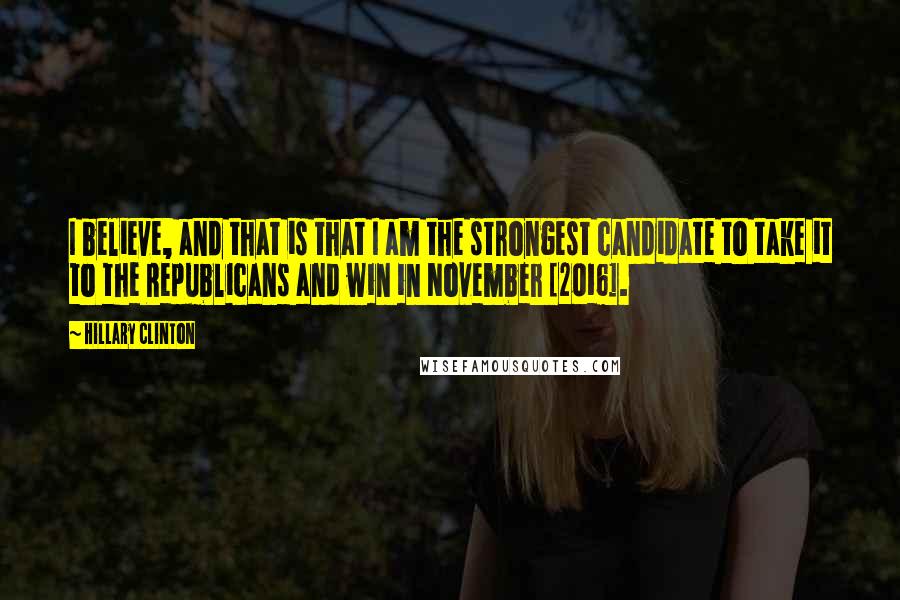 Hillary Clinton Quotes: I believe, and that is that I am the strongest candidate to take it to the Republicans and win in November [2016].