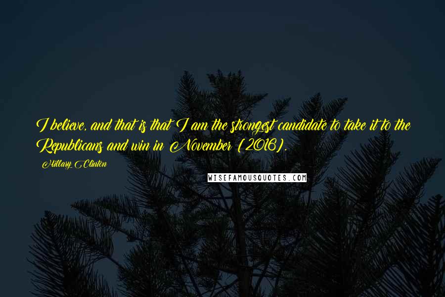 Hillary Clinton Quotes: I believe, and that is that I am the strongest candidate to take it to the Republicans and win in November [2016].