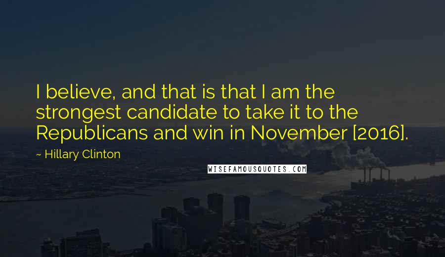 Hillary Clinton Quotes: I believe, and that is that I am the strongest candidate to take it to the Republicans and win in November [2016].