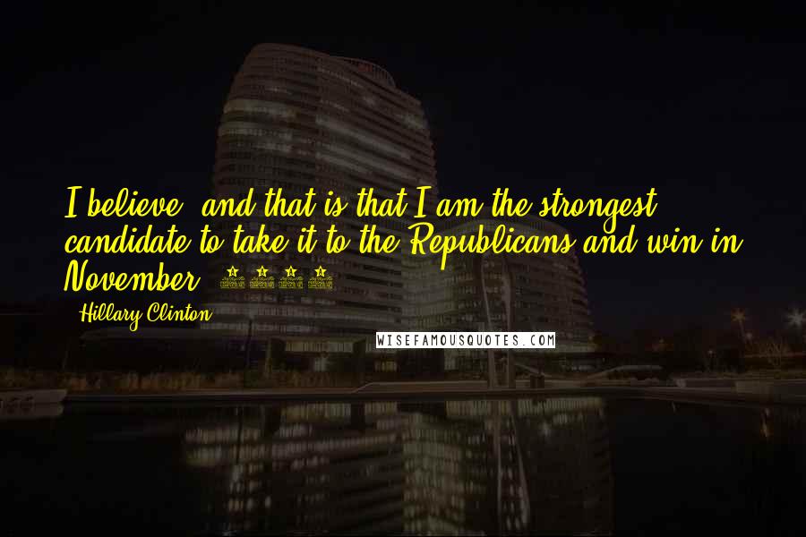 Hillary Clinton Quotes: I believe, and that is that I am the strongest candidate to take it to the Republicans and win in November [2016].