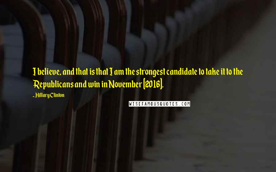 Hillary Clinton Quotes: I believe, and that is that I am the strongest candidate to take it to the Republicans and win in November [2016].