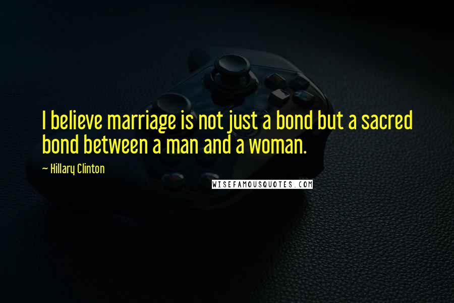 Hillary Clinton Quotes: I believe marriage is not just a bond but a sacred bond between a man and a woman.