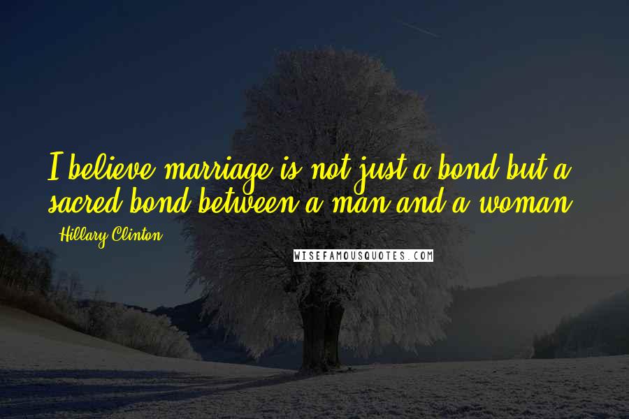 Hillary Clinton Quotes: I believe marriage is not just a bond but a sacred bond between a man and a woman.