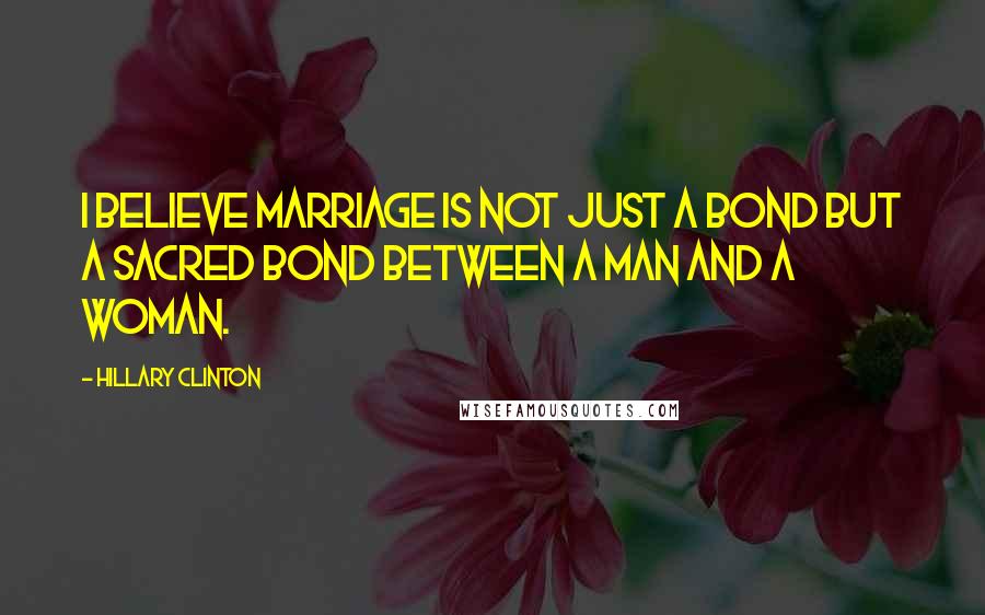 Hillary Clinton Quotes: I believe marriage is not just a bond but a sacred bond between a man and a woman.