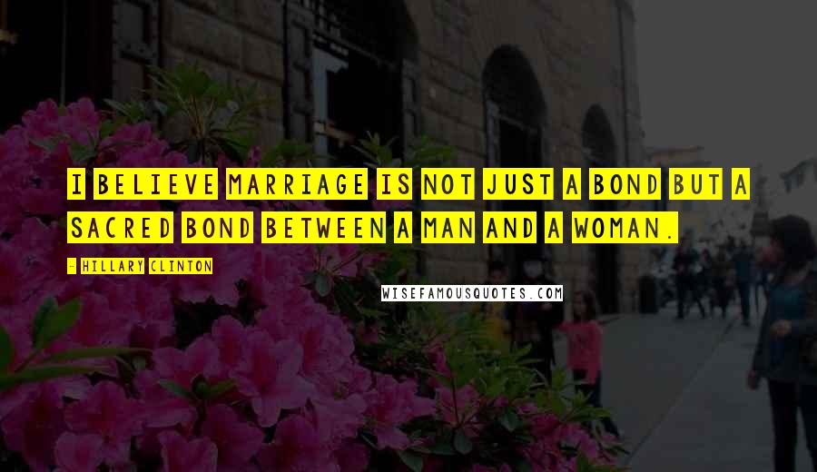 Hillary Clinton Quotes: I believe marriage is not just a bond but a sacred bond between a man and a woman.