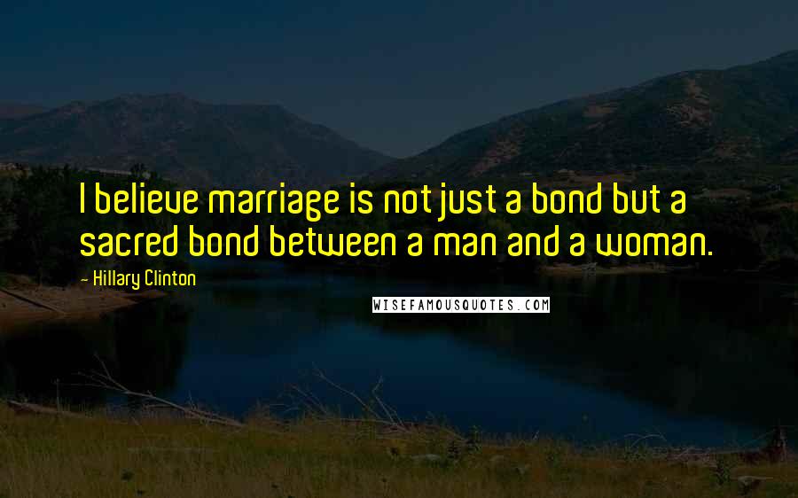 Hillary Clinton Quotes: I believe marriage is not just a bond but a sacred bond between a man and a woman.