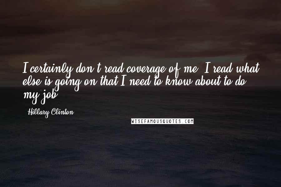 Hillary Clinton Quotes: I certainly don't read coverage of me, I read what else is going on that I need to know about to do my job.