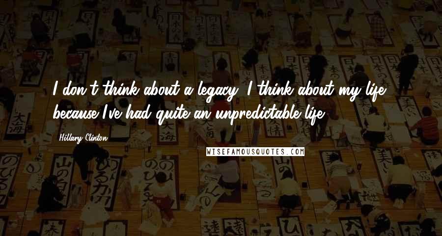 Hillary Clinton Quotes: I don't think about a legacy; I think about my life, because I've had quite an unpredictable life.