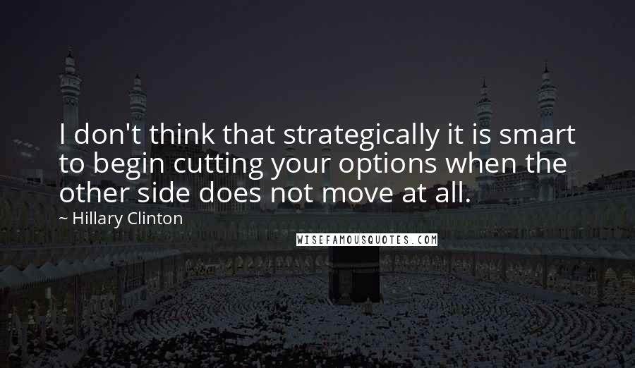 Hillary Clinton Quotes: I don't think that strategically it is smart to begin cutting your options when the other side does not move at all.